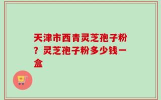天津市西青灵芝孢子粉？灵芝孢子粉多少钱一盒