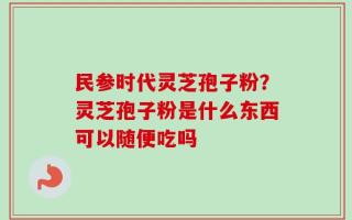 民参时代灵芝孢子粉？灵芝孢子粉是什么东西可以随便吃吗