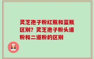 灵芝孢子粉红瓶和蓝瓶区别？灵芝孢子粉头道粉和二道粉的区别