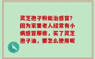 灵芝孢子粉能治感冒？因为家里老人经常有小病感冒那些，买了灵芝孢子油，要怎么使用呢