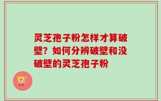 灵芝孢子粉怎样才算破壁？如何分辨破壁和没破壁的灵芝孢子粉