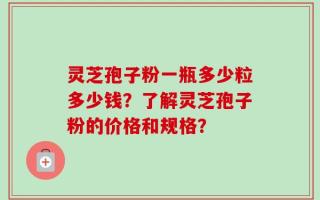 灵芝孢子粉一瓶多少粒多少钱？了解灵芝孢子粉的价格和规格？