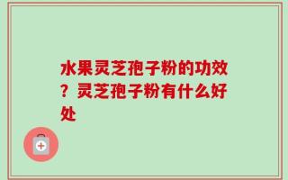 水果灵芝孢子粉的功效？灵芝孢子粉有什么好处
