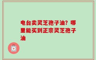 电台卖灵芝孢子油？哪里能买到正宗灵芝孢子油