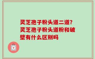 灵芝孢子粉头道二道？灵芝孢子粉头道粉和破壁有什么区别吗