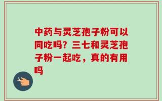 中药与灵芝孢子粉可以同吃吗？三七和灵芝孢子粉一起吃，真的有用吗
