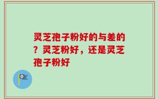 灵芝孢子粉好的与差的？灵芝粉好，还是灵芝孢子粉好
