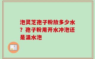 泡灵芝孢子粉放多少水？孢子粉用开水冲泡还是温水泡