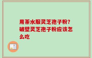 用茶水服灵芝孢子粉？破壁灵芝孢子粉应该怎么吃