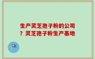 生产灵芝孢子粉的公司？灵芝孢子粉生产基地