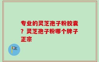 专业的灵芝孢子粉胶囊？灵芝孢子粉哪个牌子正宗