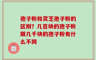 孢子粉和灵芝孢子粉的区别？几百块的孢子粉跟几千块的孢子粉有什么不同