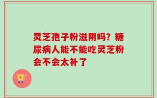 灵芝孢子粉滋阴吗？糖尿病人能不能吃灵芝粉会不会太补了