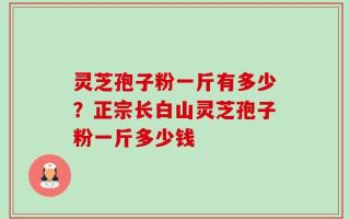 灵芝孢子粉一斤有多少？正宗长白山灵芝孢子粉一斤多少钱