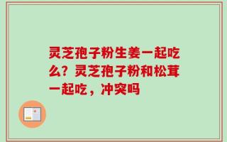灵芝孢子粉生姜一起吃么？灵芝孢子粉和松茸一起吃，冲突吗
