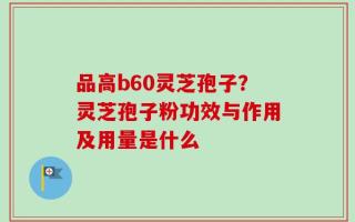 品高b60灵芝孢子？灵芝孢子粉功效与作用及用量是什么