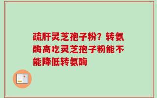疏肝灵芝孢子粉？转氨酶高吃灵芝孢子粉能不能降低转氨酶