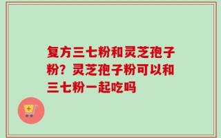 复方三七粉和灵芝孢子粉？灵芝孢子粉可以和三七粉一起吃吗