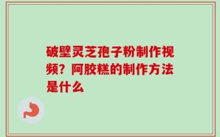 破壁灵芝孢子粉制作视频？阿胶糕的制作方法是什么