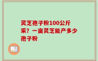 灵芝孢子粉100公斤采？一亩灵芝能产多少孢子粉