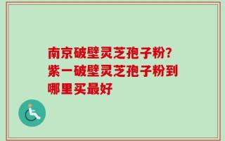 南京破壁灵芝孢子粉？紫一破壁灵芝孢子粉到哪里买最好