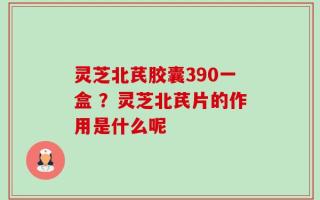 灵芝北芪胶囊390一盒 ？灵芝北芪片的作用是什么呢