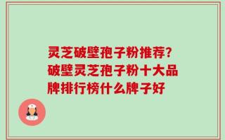 灵芝破壁孢子粉推荐？破壁灵芝孢子粉十大品牌排行榜什么牌子好