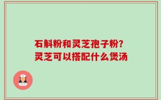 石斛粉和灵芝孢子粉？灵芝可以搭配什么煲汤