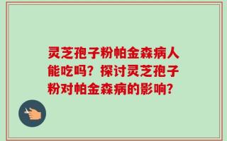 灵芝孢子粉帕金森病人能吃吗？探讨灵芝孢子粉对帕金森病的影响？