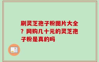 刷灵芝孢子粉图片大全？网购几十元的灵芝孢子粉是真的吗