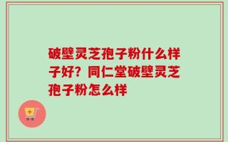 破壁灵芝孢子粉什么样子好？同仁堂破壁灵芝孢子粉怎么样