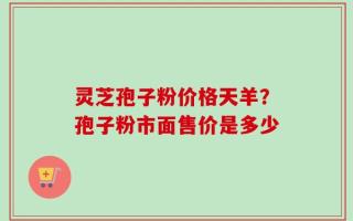灵芝孢子粉价格天羊？孢子粉市面售价是多少