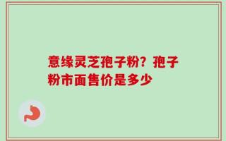 意缘灵芝孢子粉？孢子粉市面售价是多少