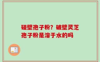 碰壁孢子粉？破壁灵芝孢子粉是溶于水的吗