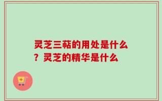 灵芝三萜的用处是什么？灵芝的精华是什么