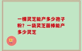 一棵灵芝能产多少孢子粉？一袋灵芝菌棒能产多少灵芝