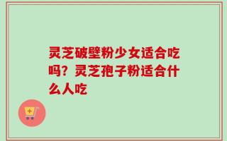 灵芝破壁粉少女适合吃吗？灵芝孢子粉适合什么人吃