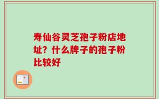 寿仙谷灵芝孢子粉店地址？什么牌子的孢子粉比较好