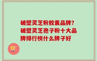 破壁灵芝粉胶囊品牌？破壁灵芝孢子粉十大品牌排行榜什么牌子好