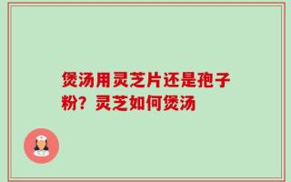 煲汤用灵芝片还是孢子粉？灵芝如何煲汤