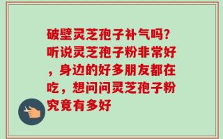 破壁灵芝孢子补气吗？听说灵芝孢子粉非常好，身边的好多朋友都在吃，想问问灵芝孢子粉究竟有多好