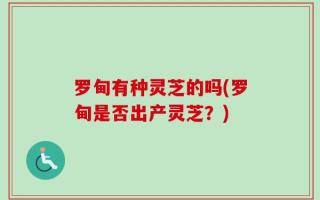 罗甸有种灵芝的吗(罗甸是否出产灵芝？)