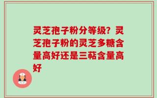 灵芝孢子粉分等级？灵芝孢子粉的灵芝多糖含量高好还是三萜含量高好