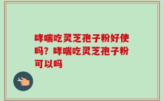 哮喘吃灵芝孢子粉好使吗？哮喘吃灵芝孢子粉可以吗