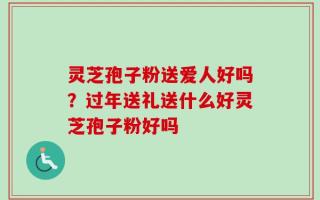 灵芝孢子粉送爱人好吗？过年送礼送什么好灵芝孢子粉好吗
