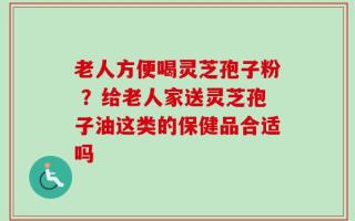 老人方便喝灵芝孢子粉 ？给老人家送灵芝孢子油这类的保健品合适吗