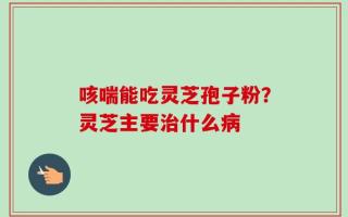 咳喘能吃灵芝孢子粉？灵芝主要治什么病