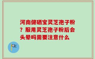 河南健硒宝灵芝孢子粉？服用灵芝孢子粉后会头晕吗需要注意什么