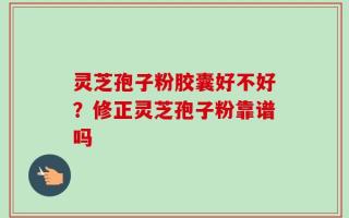 灵芝孢子粉胶囊好不好？修正灵芝孢子粉靠谱吗