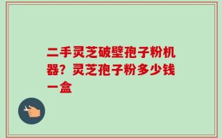 二手灵芝破壁孢子粉机器？灵芝孢子粉多少钱一盒